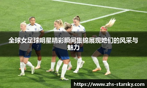 全球女足球明星精彩瞬间集锦展现她们的风采与魅力